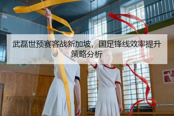 武磊世预赛客战新加坡，国足锋线效率提升策略分析